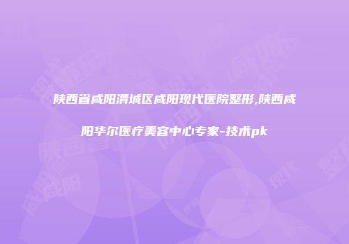 陕西省咸阳渭城区咸阳现代医院整形,陕西咸阳华尔医疗美容中心专家-技术pk