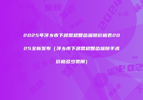 2025年萍乡市下颌常规智齿拔除价格表2025全新发布（萍乡市下颌常规智齿拔除手术价格多少费用）