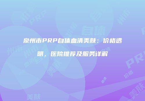 泉州市PRP自体血清美肤：价格透明，医院推荐及服务详解