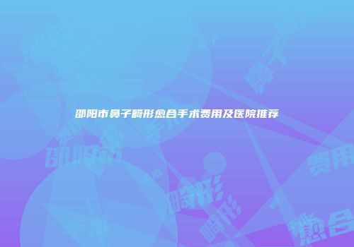 邵阳市鼻子畸形愈合手术费用及医院推荐