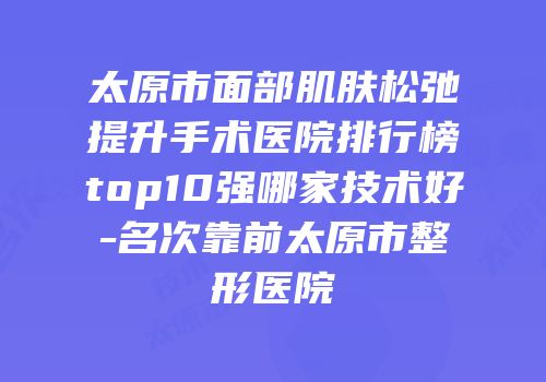 太原市面部肌肤松弛提升手术医院排行榜top10强哪家技术好-名次靠前太原市整形医院