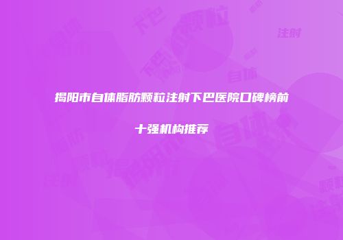 揭阳市自体脂肪颗粒注射下巴医院口碑榜前十强机构推荐