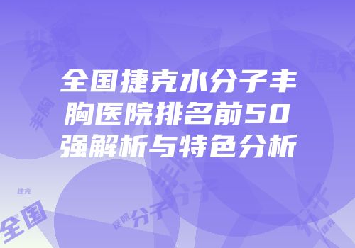 全国捷克水分子丰胸医院排名前50强解析与特色分析
