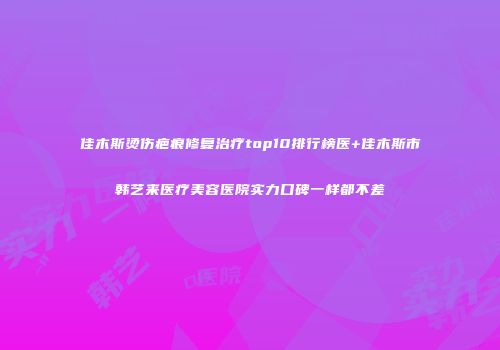 佳木斯烫伤疤痕修复治疗top10排行榜医+佳木斯市韩艺来医疗美容医院实力口碑一样都不差