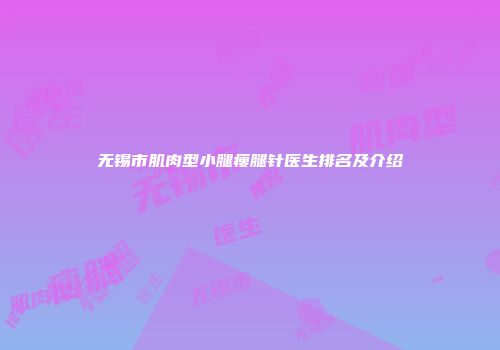 无锡市肌肉型小腿瘦腿针医生排名及介绍