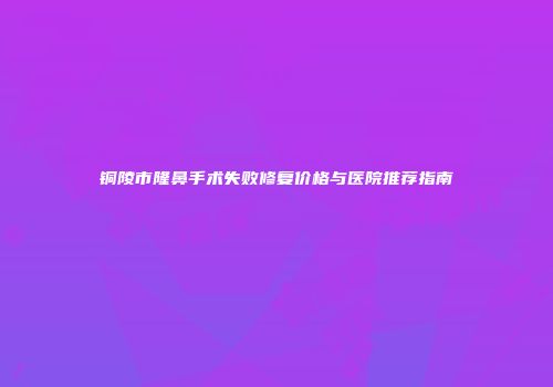 铜陵市隆鼻手术失败修复价格与医院推荐指南