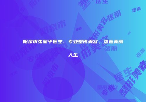 阳泉市张丽平医生：专业整形美容，塑造美丽人生