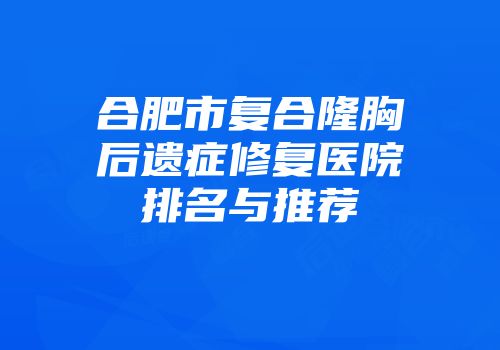 合肥市复合隆胸后遗症修复医院排名与推荐