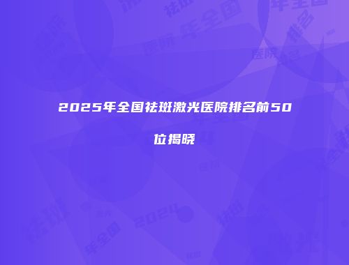 2025年全国祛斑激光医院排名前50位揭晓