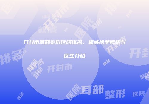开封市耳部整形医院排名：权威榜单解析与医生介绍