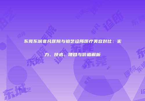 东莞东城非凡医院与铂艺诊所医疗美容对比：实力、技术、项目与价格解析