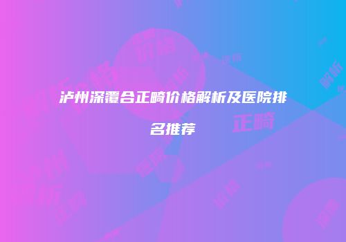泸州深覆合正畸价格解析及医院排名推荐