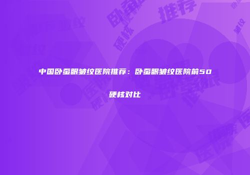 中国卧蚕眼皱纹医院推荐：卧蚕眼皱纹医院前50硬核对比