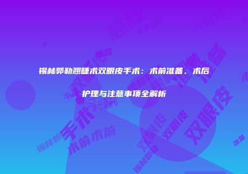 锡林郭勒翘睫术双眼皮手术：术前准备、术后护理与注意事项全解析