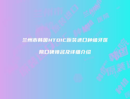 兰州市韩国HTDIC原装进口种植牙医院口碑排名及详细介绍