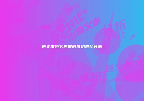 遵义市短下巴整形价格对比分析