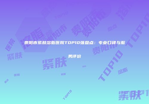 贵阳市紧肤溶脂医院TOP10强盘点：专业口碑与服务评价