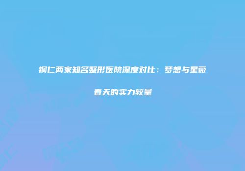 铜仁两家知名整形医院深度对比：梦想与星薇春天的实力较量