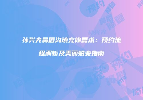 孙兴光鼻唇沟填充修复术：预约流程解析及美丽蜕变指南