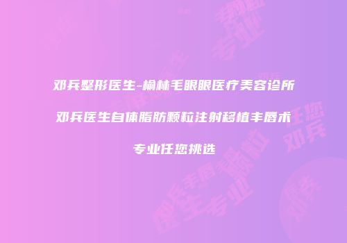 邓兵整形医生-榆林毛眼眼医疗美容诊所邓兵医生自体脂肪颗粒注射移植丰唇术专业任您挑选