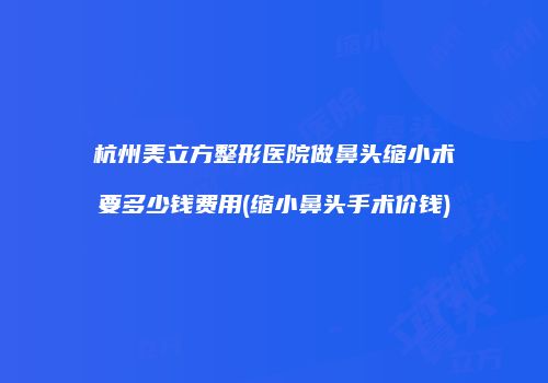 杭州美立方整形医院做鼻头缩小术要多少钱费用(缩小鼻头手术价钱)