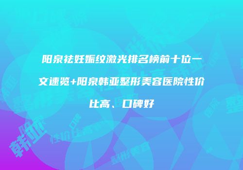 阳泉祛妊娠纹激光排名榜前十位一文速览+阳泉韩亚整形美容医院性价比高、口碑好