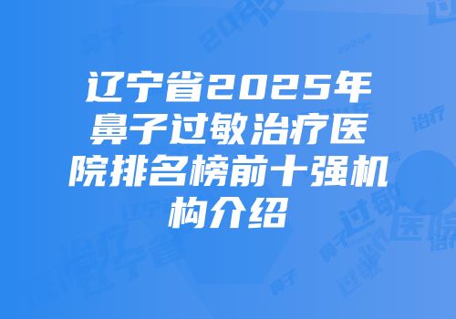 辽宁省2025年鼻子过敏治疗医院排名榜前十强机构介绍