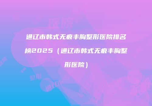 通辽市韩式无痕丰胸整形医院排名榜2025（通辽市韩式无痕丰胸整形医院）