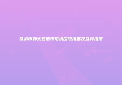 铁岭市韩式包皮环切术医院排名及选择指南