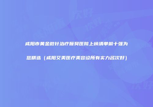 咸阳市黄金微针治疗腋臭医院上榜清单前十强为您精选（咸阳艾美医疗美容诊所有实力名次好）
