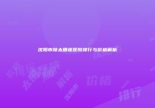 沈阳市除太田痣医院排行与价格解析