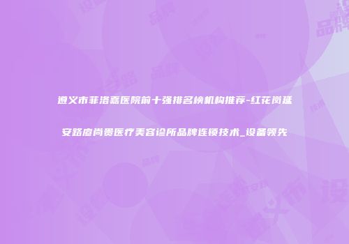 遵义市菲洛嘉医院前十强排名榜机构推荐-红花岗延安路廖尚贵医疗美容诊所品牌连锁技术_设备领先