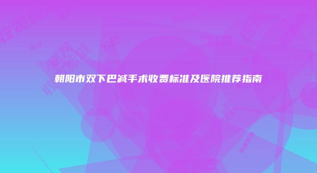 朝阳市双下巴减手术收费标准及医院推荐指南
