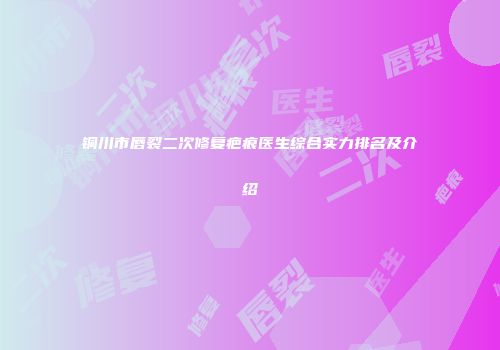 铜川市唇裂二次修复疤痕医生综合实力排名及介绍