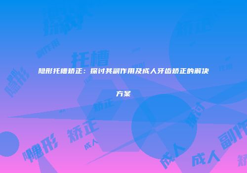 隐形托槽矫正：探讨其副作用及成人牙齿矫正的解决方案