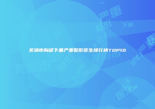 芜湖市胸部下垂严重整形医生排行榜TOP10