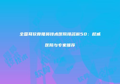 全国耳软骨隆鼻技术医院排名前50：权威医院与专家推荐