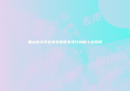 眉山市全切去皮去脂医生排行榜前十名揭晓