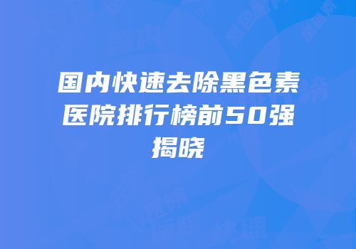 国内快速去除黑色素医院排行榜前50强揭晓