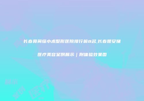 长春鼻翼缩小术整形医院排行前8名,长春姬安娣医疗美容案例展示｜附体验效果图