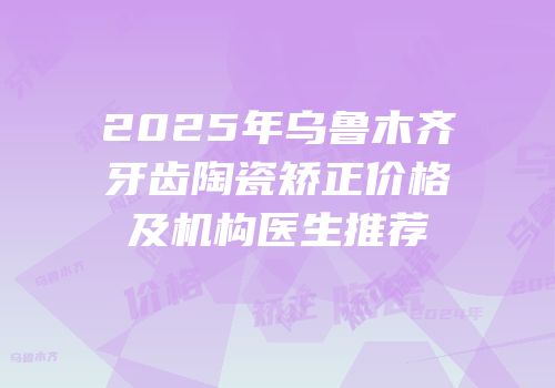 2025年乌鲁木齐牙齿陶瓷矫正价格及机构医生推荐