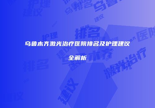 乌鲁木齐激光治疗医院排名及护理建议全解析