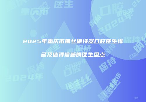 2025年重庆市钢丝保持器口腔医生排名及值得信赖的医生盘点