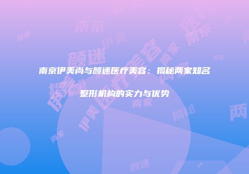 南京伊美尚与颜迷医疗美容：揭秘两家知名整形机构的实力与优势