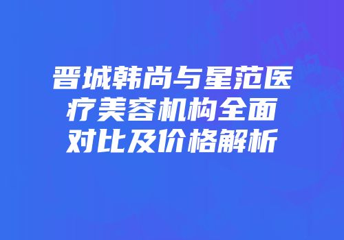 晋城韩尚与星范医疗美容机构全面对比及价格解析
