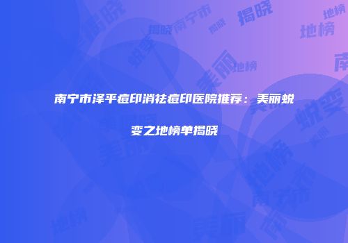 南宁市泽平痘印消祛痘印医院推荐：美丽蜕变之地榜单揭晓