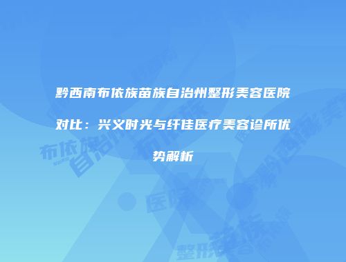 黔西南布依族苗族自治州整形美容医院对比：兴义时光与纤佳医疗美容诊所优势解析