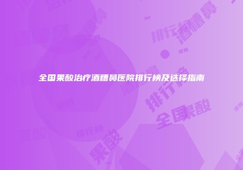 全国果酸治疗酒糟鼻医院排行榜及选择指南