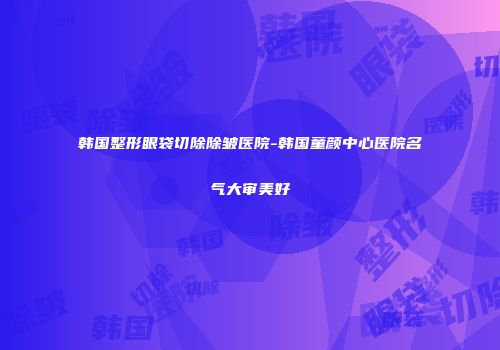 韩国整形眼袋切除除皱医院-韩国童颜中心医院名气大审美好