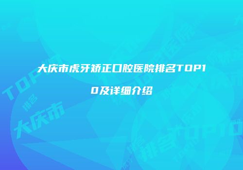 大庆市虎牙矫正口腔医院排名TOP10及详细介绍